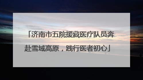 济南市五院援藏医疗队员奔赴雪域高原，践行医者初心