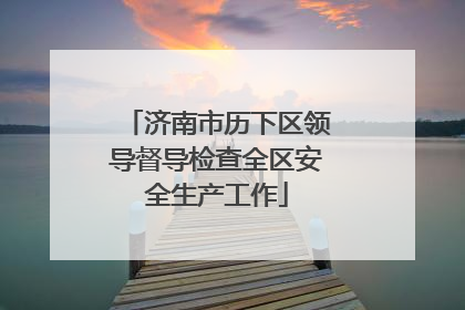 济南市历下区领导督导检查全区安全生产工作