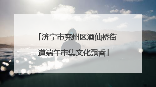 济宁市兖州区酒仙桥街道端午市集文化飘香