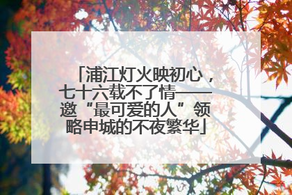 浦江灯火映初心，七十六载不了情——邀“最可爱的人”领略申城的不夜繁华