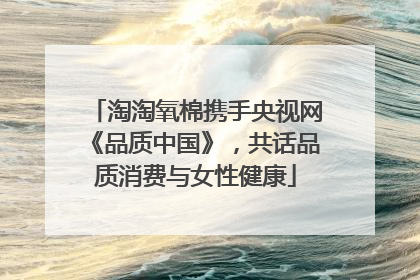 淘淘氧棉携手央视网《品质中国》，共话品质消费与女性健康
