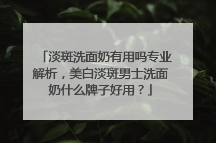 淡斑洗面奶有用吗专业解析，美白淡斑男士洗面奶什么牌子好用？