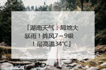 湖南天气：局地大暴雨！阵风7～9级！最高温34℃