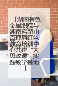 湖南有色金属职院与湖南省韶山管理局红色教育培训中心共建“大思政课”实践教学基地