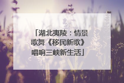 湖北夷陵：情景歌舞《移民新歌》唱响三峡新生活