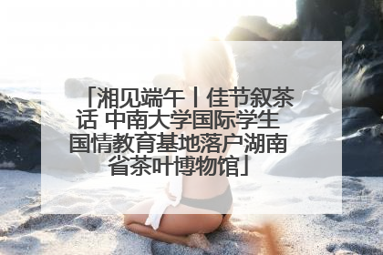 湘见端午丨佳节叙茶话 中南大学国际学生国情教育基地落户湖南省茶叶博物馆