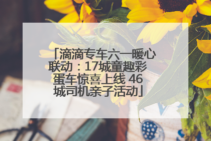 滴滴专车六一暖心联动：17城童趣彩蛋车惊喜上线 46城司机亲子活动