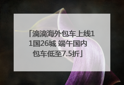 滴滴海外包车上线11国26城 端午国内包车低至7.5折