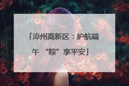 漳州高新区：护航端午 “粽”享平安
