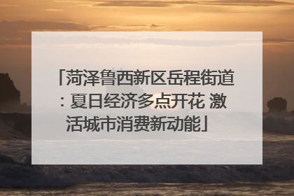 菏泽鲁西新区岳程街道：夏日经济多点开花 激活城市消费新动能