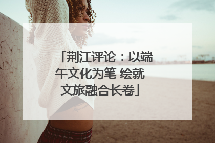 荆江评论：以端午文化为笔 绘就文旅融合长卷