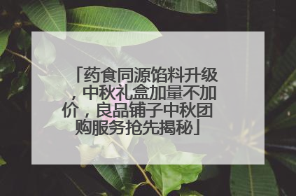 药食同源馅料升级，中秋礼盒加量不加价，良品铺子中秋团购服务抢先揭秘