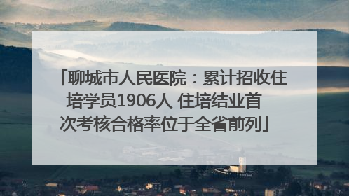 聊城市人民医院：累计招收住培学员1906人 住培结业首次考核合格率位于全省前列
