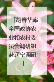 胡春华率全国政协农业和农村委员会调研组赴辽宁调研