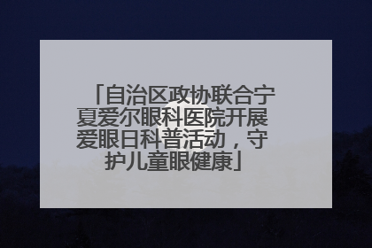 自治区政协联合宁夏爱尔眼科医院开展爱眼日科普活动，守护儿童眼健康