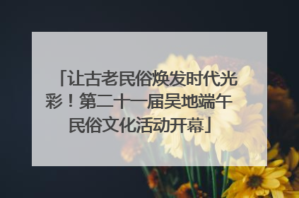 让古老民俗焕发时代光彩！第二十一届吴地端午民俗文化活动开幕