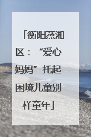 衡阳蒸湘区：“爱心妈妈”托起困境儿童别样童年
