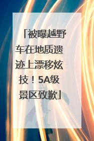 被曝越野车在地质遗迹上漂移炫技！5A级景区致歉