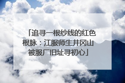 追寻一根纱线的红色根脉：江服师生井冈山被服厂旧址寻初心