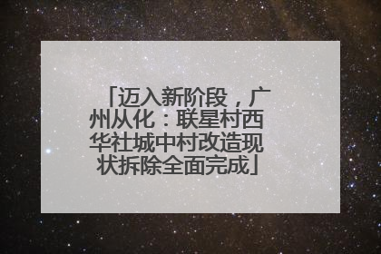 迈入新阶段，广州从化：联星村西华社城中村改造现状拆除全面完成