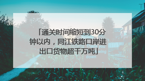 通关时间缩短到30分钟以内，同江铁路口岸进出口货物超千万吨