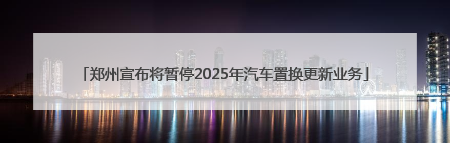 郑州宣布将暂停2025年汽车置换更新业务
