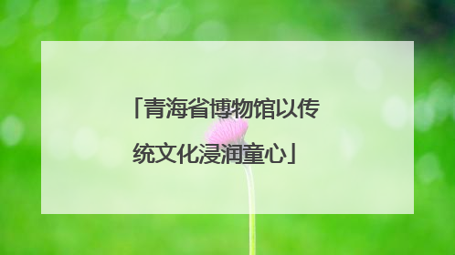 青海省博物馆以传统文化浸润童心
