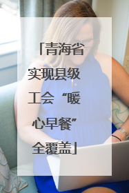 青海省实现县级工会“暖心早餐”全覆盖