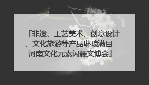 非遗、工艺美术、创意设计、文化旅游等产品琳琅满目 河南文化元素闪耀文博会
