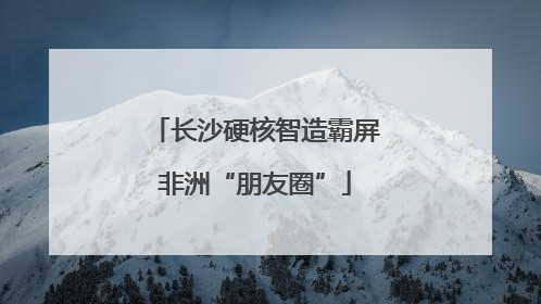 长沙硬核智造霸屏非洲“朋友圈”
