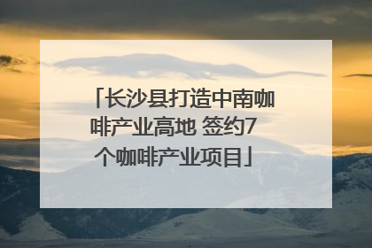 长沙县打造中南咖啡产业高地 签约7个咖啡产业项目
