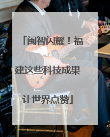 闽智闪耀！福建这些科技成果让世界点赞