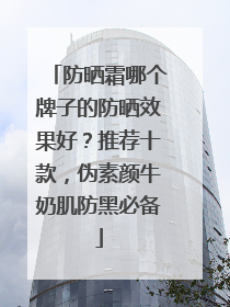 防晒霜哪个牌子的防晒效果好？推荐十款，伪素颜牛奶肌防黑必备