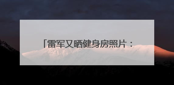 雷军又晒健身房照片：2025年第52次