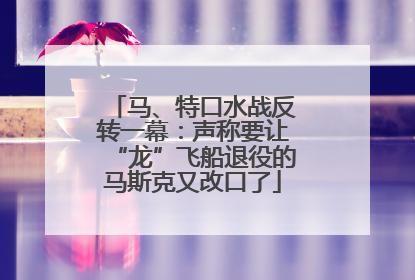 马、特口水战反转一幕：声称要让“龙”飞船退役的马斯克又改口了