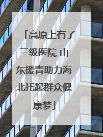 高原上有了三级医院 山东援青助力海北托起群众健康梦