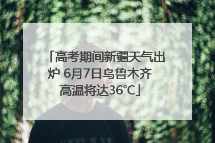 高考期间新疆天气出炉 6月7日乌鲁木齐高温将达36℃