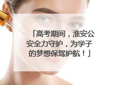 高考期间，淮安公安全力守护，为学子的梦想保驾护航！