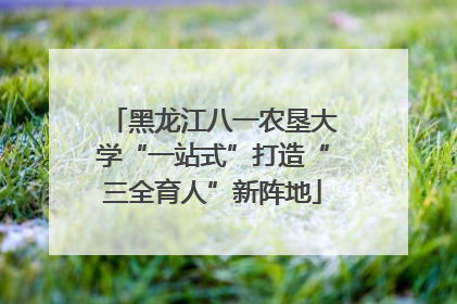 黑龙江八一农垦大学“一站式”打造“三全育人”新阵地