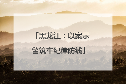 黑龙江：以案示警筑牢纪律防线