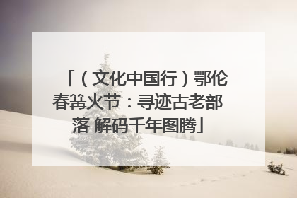 （文化中国行）鄂伦春篝火节：寻迹古老部落 解码千年图腾