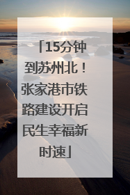 15分钟到苏州北！张家港市铁路建设开启民生幸福新时速