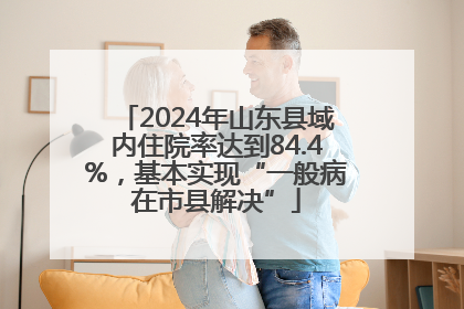 2024年山东县域内住院率达到84.4%，基本实现“一般病在市县解决”