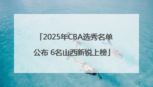 2025年CBA选秀名单公布 6名山西新锐上榜
