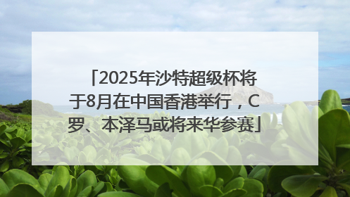 2025年沙特超级杯将于8月在中国香港举行，C罗、本泽马或将来华参赛