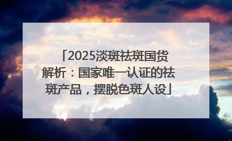 2025淡斑祛斑国货解析：国家唯一认证的祛斑产品，摆脱色斑人设