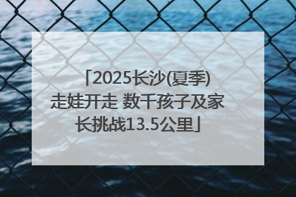 2025长沙(夏季)走娃开走 数千孩子及家长挑战13.5公里