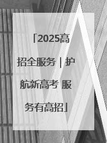 2025高招全服务｜护航新高考 服务有高招