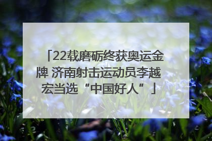 22载磨砺终获奥运金牌 济南射击运动员李越宏当选“中国好人”