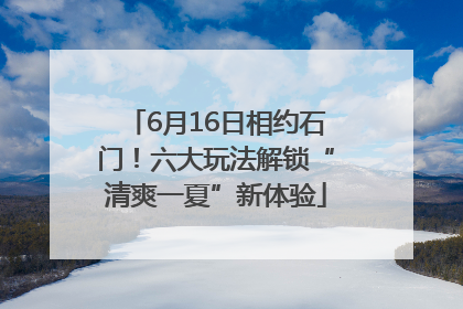 6月16日相约石门！六大玩法解锁“清爽一夏”新体验